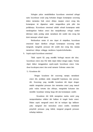 Sebagian pakar mendefinisikan kecerdasan emosional sebagai
suatu kecerdasan sosial yang berkaitan dengan kemampuan seseorang
dalam memantau baik emosi dirinya maupun emosi orang lain,
kemampuan ini digunakan untuk mengarahkan pola pikir dan
perilakunya. Kecerdasan emosional adalah sebuah kemampuan untuk
mendengarkan bisikan emosi dan menjadikannya sebagai sumber
informasi maha penting untuk memahami diri sendiri dan orang lain
demi mencapai sebuah tujuan.
Berdasarkan uraian di atas dapat di simpulkan, kecerdasan
emosional dapat diartikan sebagai kemampuan seseorang untuk
mengenali, mengelola perasaan diri sendiri dan orang lain, mampu
memotivasi dirinya sehingga membawa kepada keberhasilan.
b. Aspek-aspek kecerdasan emosional
Tidak seperti IQ yang memiliki berbagai macam alat ukur,
kecerdasan emosi atau EQ tidak dapat diukur dengan angka. Namun
dapat diukur menggunakan aspek-aspek kecerdasan emosi. Lima
dasar kecakapan emosi dan sosial menurut Goleman antara lain:
1) Kesadaran diri
Dengan kesadaran diri seseorang mampu memahami
emosi diri, penilaian untuk mengambil keputusan, dan percaya
diri. Seseorang yang memiliki kesadaran diri dapat dengan
mudah mengetahui perasaan dan memantau emosi yang muncul
pada waktu tertentu dan efeknya, mengetahui kekuatan dan
memiliki keyakinan tentang harga diri dan kemampuan sendiri.
Kesadaran diri lebih merupakan modus netral yang
mempertahankan refleksi diri bahkan di tengah badai emosi.
Dalam aspek mengenali emosi diri ini terdapat tiga indikator
yaitu: mengenal dan merasakan emosi sendiri, memahami
penyebab perasaan yang timbul, mengenal pengaruh perasaan
terhadap tindakan.
 