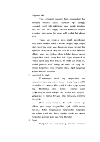 2) Pengaturan diri
Yaitu kemampuan seseorang dalam mengendalikan dan
menangani emosinya sendiri sedemikian rupa sehingga
berdampak positif pada pelaksanaan tugas, memiliki kepekaan
pada kata hati, serta sanggup menunda kenikmatan sebelum
tercapainya suatu sasaran dan mampu pulih kembali dari tekanan
emosi.
Tujuan dari mengelola emosi adalah keseimbangan
emosi bukan menekan emosi. Aristoteles mengatakannya dengan
istilah emosi yang wajar, yakni keselarasan antara perasaan dan
lingkungan. Dalam aspek mengelola emosi ini terdapat beberapa
indikator antara lain: bersikap toleran terhadap frustasi, mampu
mengendalikan marah secara lebih baik, dapat mengendalikan
perilaku agresif yang dapat merusak diri sendiri dan orang lain,
memiliki perasaan positif tentang diri sendiri dan orang lain,
memiliki kemampuan untuk mengatasi stress, dapat mengurangi
perasaan kesepian dan cemas.
3) Memotivasi diri sendiri
Kecenderungan emosi yang mengantarkan atau
memudahkan seseorang meraih sasaran. Orang yang memiliki
ketrampilan ini cenderung lebih produktif dalam upaya apapun
yang dilakukannya serta memiliki kegigihan dalam
memperjuangkan tujuan walaupun ada halangan dan kegagalan.
Kemampuan ini meliputi dorongan untuk berprestasi, komitmen
dan optimis.
Dalam aspek memotivasi diri sendiri terdapat tiga
indikator yaitu: mampu mengendalikan impuls individu mampu
menyeleksi bahan mengendalikan mengendalikan rangsangan
atau godaan negatif yang datang, bersikap optimis, dan mampu
memusatkan perhatian pada tugas yang dikerjakan.
4) Empati
Merupakan kesadaran terhadap perasaan, kebutuhan
 