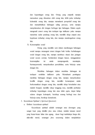 dan kepentingan orang lain. Orang yang empatik mampu
merasakan yang dirasakan oleh orang lain, lebih peka terhadap
kehendak orang lain, mampu memahami perspektif orang lain
dan menumbuhkan hubungan saling percaya, serta mampu
menyelaraskan diri dengan berbagai tipe hubungan. Dalam aspek
mengenali emosi orang lain terdapat tiga indikator yaitu: mampu
menerima sudut pandang orang lain, memiliki sikap empati atau
kepekaan terhadap orang lain, dan mampu mendengarkan orang
lain.
5) Keterampilan sosial
Orang yang memiliki seni dalam membangun hubungan
sosial mampu menangani emosi dengan baik ketika berhubungan
sosial dengan orang lain, mampu membaca situasi dan jaringan
sosial secara cermat, berinteraksi dengan lancar, menggunakan
keterampilan ini untuk mempengaruhi, memimpin,
bermusyawarah, menyelesaikan perselisihan, serta bekerja sama
dengan tim.
Membina hubungan dalam membina hubungan ini
terdapat sembilan indikator yaitu: Memahami pentingnya
membina hubungan dengan orang lain, mampu menyelesaikan
konflik dengan orang lain, memiliki kemampuan untuk
berkomunikasi dengan orang lain, memiliki sikap bersahabat atau
mudah bergaul, memiliki sikap tenggang rasa, memiliki perhatian
terhadap kepentingan orang lain atau tidak egois, dapat hidup
selaras dengan kelompok, bersikap senang berbagi rasa dan
bekerja sama, bersikap demokratis.
3. Kecerdasan Spiritual ( Spiritual Quotient)
a. Definisi kecerdasan spiritual
Kecerdasan spiritual adalah semangat atau dorongan yang
sangat kuat yang dimiliki jiwa atau rohani, melalui tatanan moral
yang benar-benar luhur dan agung, dasar bagi tumbuhnya harga diri,
nilai-nilai moral, semangat jiwa seseorang dalam menjalankan
 