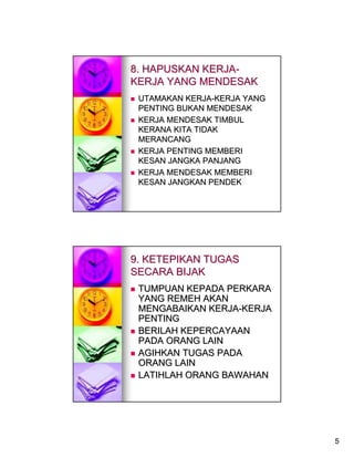 8. HAPUSKAN KERJA-
KERJA YANG MENDESAK
 UTAMAKAN KERJA-KERJA YANG
 PENTING BUKAN MENDESAK
 KERJA MENDESAK TIMBUL
 KERANA KITA TIDAK
 MERANCANG
 KERJA PENTING MEMBERI
 KESAN JANGKA PANJANG
 KERJA MENDESAK MEMBERI
 KESAN JANGKAN PENDEK




9. KETEPIKAN TUGAS
SECARA BIJAK
 TUMPUAN KEPADA PERKARA
 YANG REMEH AKAN
 MENGABAIKAN KERJA-KERJA
 PENTING
 BERILAH KEPERCAYAAN
 PADA ORANG LAIN
 AGIHKAN TUGAS PADA
 ORANG LAIN
 LATIHLAH ORANG BAWAHAN




                             5
 