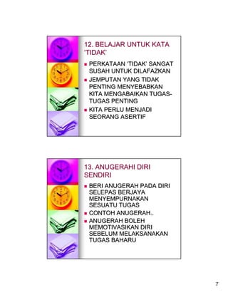 12. BELAJAR UNTUK KATA
‘TIDAK’
 PERKATAAN ‘TIDAK’ SANGAT
 SUSAH UNTUK DILAFAZKAN
 JEMPUTAN YANG TIDAK
 PENTING MENYEBABKAN
 KITA MENGABAIKAN TUGAS-
 TUGAS PENTING
 KITA PERLU MENJADI
 SEORANG ASERTIF




13. ANUGERAHI DIRI
SENDIRI
 BERI ANUGERAH PADA DIRI
 SELEPAS BERJAYA
 MENYEMPURNAKAN
 SESUATU TUGAS
 CONTOH ANUGERAH..
 ANUGERAH BOLEH
 MEMOTIVASIKAN DIRI
 SEBELUM MELAKSANAKAN
 TUGAS BAHARU




                            7
 
