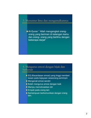 3. Menuntut ilmu dan mengamalkannya


    Al-Quran “ Allah mengangkat orang-
    orang yang beriman di kalangan kamu
    dan orang- orang yang berilmu dengan
    beberapa darjat”




4. Mengurus emosi dengan bijak dan
berkesan
    EQ (Kecerdasan emosi) yang tinggi memberi
    kesan pada kejayaan seseorang pemimpin
    Mengenali emosi sendiri
    Boleh mengurus emosi dengan baik
    Mampu memotivasikan diri
    Empati pada orang lain
    Kemampuan berkomunikasi dengan orang
    lain.




                                                2
 