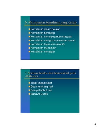 6. Mempunyai kemahiran yang cekap
    Kemahiran dalam belajar
    Kemahiran bercakap
    Kemahiran menyelesaikan masalah
    Kemahiran mengurus perasaan marah
    Kemahiran tegas diri (Asertif)
    Kemahiran memimpin
    Kemahiran mengajar




7. Sentiasa berdoa dan bertawakkal pada
Allah s.w.t

    Tidak tinggal solat
    Doa menerang hati
    Doa pelembut hati
    Baca Al-Quran




                                          4
 