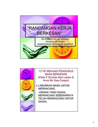 “RANCANGAN KERJA
    BERKESAN”
      DR OTHMAN BIN AB. RAHMAN
          KAUNSELOR KANAN
   KEMENTERIAN PELAJARAN MALAYSIA




   13 TIP MENJADI PENGURUS
         MASA BERKESAN
   (Peter F.Drucker,Alan Lakein &
       Anne Mc Gee-Cooper)

   LABURKAN MASA UNTUK
   MERANCANG
   -ORANG YANG GAGAL
   MERANCANG SEBENARNYA
   TELAH MERANCANG UNTUK
   GAGAL




                                    1
 