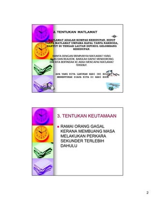 2. TENTUKAN MATLAMAT

  MATLAMAT ADALAH KOMPAS KEHIDUPAN. HIDUP
TANPA MATLAMAT UMPAMA KAPAL TANPA NAKHODA,
 HANYUT DI TENGAH LAUTAN DIPUKUL GELOMBANG
                 KEHIDUPAN.

    HANYA DENGAN MEMPUNYAI MATLAMAT YANG
  JELAS DAN REALISTIK, BARULAH DAPAT MENDORONG
  DIRI KITA BERTINDAK KE ARAH MENCAPAI MATLAMAT
                       TERSEBUT.


      APA YANG KITA LAKUKAN HARI INI BOLEH
       MENENTUKAN SIAPA KITA DI HARI ESOK




       3. TENTUKAN KEUTAMAAN

         RAMAI ORANG GAGAL
         KERANA MEMBUANG MASA
         MELAKUKAN PERKARA
         SEKUNDER TERLEBIH
         DAHULU




                                                  2
 