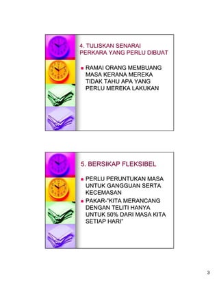 4. TULISKAN SENARAI
PERKARA YANG PERLU DIBUAT

 RAMAI ORANG MEMBUANG
 MASA KERANA MEREKA
 TIDAK TAHU APA YANG
 PERLU MEREKA LAKUKAN




5. BERSIKAP FLEKSIBEL

 PERLU PERUNTUKAN MASA
 UNTUK GANGGUAN SERTA
 KECEMASAN
 PAKAR-”KITA MERANCANG
 DENGAN TELITI HANYA
 UNTUK 50% DARI MASA KITA
 SETIAP HARI”




                            3
 