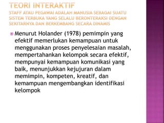  Menurut Holander (1978) pemimpin yang 
efektif memerlukan kemampuan untuk 
menggunakan proses penyelesaian masalah, 
mempertahankan kelompok secara efektif, 
mempunyai kemampuan komunikasi yang 
baik, menunjukkan kejujuran dalam 
memimpin, kompeten, kreatif, dan 
kemampuan mengembangkan identifikasi 
kelompok 
 