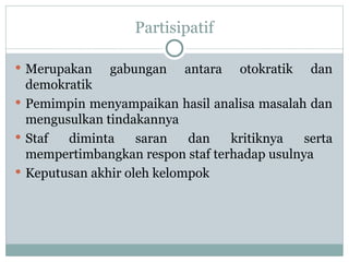 Partisipatif
 Merupakan gabungan antara otokratik dan
demokratik
 Pemimpin menyampaikan hasil analisa masalah dan
mengusulkan tindakannya
 Staf diminta saran dan kritiknya serta
mempertimbangkan respon staf terhadap usulnya
 Keputusan akhir oleh kelompok
 
