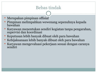 Bebas tindak
 Merupakan pimpinan offisial
 Pimpinan melimpahkan wewenang sepenuhnya kepada
bawahan
 Karyawan menentukan sendiri kegiatan tanpa pengarahan,
supervisi dan koordinasi
 Keputusan lebih banyak dibuat oleh para bawahan
 Kebijaksanaan lebih banyak dibuat oleh para bawahan
 Karyawan mengevaluasi pekerjaan sesuai dengan caranya
sendiri
 