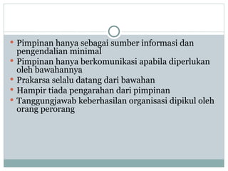  Pimpinan hanya sebagai sumber informasi dan
pengendalian minimal
 Pimpinan hanya berkomunikasi apabila diperlukan
oleh bawahannya
 Prakarsa selalu datang dari bawahan
 Hampir tiada pengarahan dari pimpinan
 Tanggungjawab keberhasilan organisasi dipikul oleh
orang perorang
 