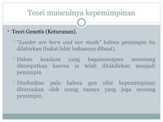 Teori munculnya kepemimpinan
 Teori Genetis (Keturunan).
 “Leader are born and nor made” bahwa pemimpin itu
dilahirkan (bakat lahir bukannya dibuat).
 Dalam keadaan yang bagaimanapun seseorang
ditempatkan karena ia telah ditakdirkan menjadi
pemimpin
 Disebutkan pula bahwa gen sifat kepemimpinan
diturunkan oleh orang tuanya yang juga seorang
pemimpin.
 