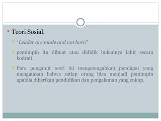  Teori Sosial.
 “Leader are made and not born”
 pemimpin itu dibuat atau dididik bukannya lahir secara
kodrati.
 Para penganut teori ini mengetengahkan pendapat yang
mengatakan bahwa setiap orang bisa menjadi pemimpin
apabila diberikan pendidikan dan pengalaman yang cukup.
 