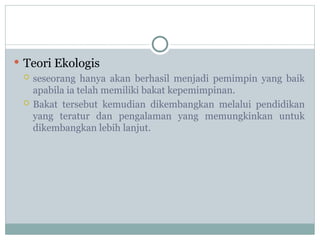  Teori Ekologis
 seseorang hanya akan berhasil menjadi pemimpin yang baik
apabila ia telah memiliki bakat kepemimpinan.
 Bakat tersebut kemudian dikembangkan melalui pendidikan
yang teratur dan pengalaman yang memungkinkan untuk
dikembangkan lebih lanjut.
 