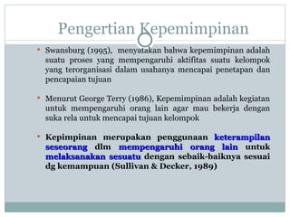 Pengertian Kepemimpinan
 Swansburg (1995), menyatakan bahwa kepemimpinan adalah
suatu proses yang mempengaruhi aktifitas suatu kelompok
yang terorganisasi dalam usahanya mencapai penetapan dan
pencapaian tujuan
 Menurut George Terry (1986), Kepemimpinan adalah kegiatan
untuk mempengaruhi orang lain agar mau bekerja dengan
suka rela untuk mencapai tujuan kelompok
 Kepimpinan merupakan penggunaan keterampilan
keterampilan
seseorang
seseorang dlm mempengaruhi orang lain
mempengaruhi orang lain untuk
melaksanakan sesuatu
melaksanakan sesuatu dengan sebaik-baiknya sesuai
dg kemampuan (Sullivan & Decker, 1989)
 