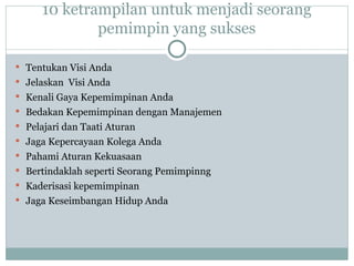 10 ketrampilan untuk menjadi seorang
pemimpin yang sukses
 Tentukan Visi Anda
 Jelaskan Visi Anda
 Kenali Gaya Kepemimpinan Anda
 Bedakan Kepemimpinan dengan Manajemen
 Pelajari dan Taati Aturan
 Jaga Kepercayaan Kolega Anda
 Pahami Aturan Kekuasaan
 Bertindaklah seperti Seorang Pemimpinng
 Kaderisasi kepemimpinan
 Jaga Keseimbangan Hidup Anda
 