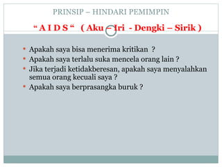 PRINSIP – HINDARI PEMIMPIN
“ A I D S “ ( Aku – Iri - Dengki – Sirik )
 Apakah saya bisa menerima kritikan ?
 Apakah saya terlalu suka mencela orang lain ?
 Jika terjadi ketidakberesan, apakah saya menyalahkan
semua orang kecuali saya ?
 Apakah saya berprasangka buruk ?
 