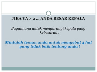 JIKA YA > 2 … ANDA BESAR KEPALA
Bagaimana untuk mengurangi kepala yang
kebesaran :
Mintalah teman anda untuk menyebut 4 hal
yang tidak baik tentang anda !
 