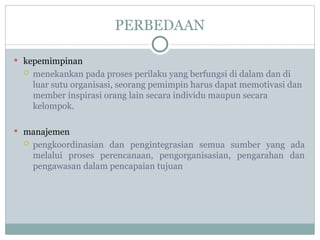 PERBEDAAN
 kepemimpinan
 menekankan pada proses perilaku yang berfungsi di dalam dan di
luar sutu organisasi, seorang pemimpin harus dapat memotivasi dan
member inspirasi orang lain secara individu maupun secara
kelompok.
 manajemen
 pengkoordinasian dan pengintegrasian semua sumber yang ada
melalui proses perencanaan, pengorganisasian, pengarahan dan
pengawasan dalam pencapaian tujuan
 