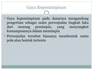 Gaya Kepemimpinan
 Gaya kepemimpinan pada dasarnya mengandung
pengertian sebagai suatu perwujudan tingkah laku
dari seorang pemimpin, yang menyangkut
kemampuannya dalam memimpin
 Perwujudan tersebut biasanya membentuk suatu
pola atau bentuk tertentu
 
