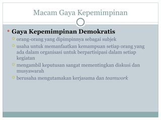 Macam Gaya Kepemimpinan
 Gaya Kepemimpinan Demokratis
 orang-orang yang dipimpinnya sebagai subjek
 usaha untuk memanfaatkan kemampuan setiap orang yang
ada dalam organisasi untuk berpartisipasi dalam setiap
kegiatan
 mengambil keputusan sangat mementingkan diskusi dan
musyawarah
 berusaha mengutamakan kerjasama dan teamwork
 
