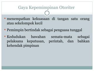 Gaya Kepemimpinan Otoriter
 menempatkan kekuasaan di tangan satu orang
atau sekelompok kecil
 Pemimpin bertindak sebagai penguasa tunggal
 Kedudukan bawahan semata-mata sebagai
pelaksana keputusan, perintah, dan bahkan
kehendak pimpinan
 