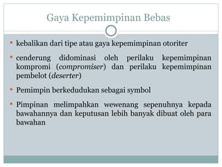 Gaya Kepemimpinan Bebas
 kebalikan dari tipe atau gaya kepemimpinan otoriter
 cenderung didominasi oleh perilaku kepemimpinan
kompromi (compromiser) dan perilaku kepemimpinan
pembelot (deserter)
 Pemimpin berkedudukan sebagai symbol
 Pimpinan melimpahkan wewenang sepenuhnya kepada
bawahannya dan keputusan lebih banyak dibuat oleh para
bawahan
 