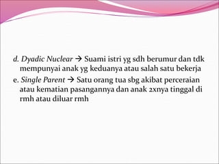 d. Dyadic Nuclear  Suami istri yg sdh berumur dan tdk
mempunyai anak yg keduanya atau salah satu bekerja
e. Single Parent  Satu orang tua sbg akibat perceraian
atau kematian pasangannya dan anak 2xnya tinggal di
rmh atau diluar rmh
 