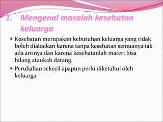 1. Mengenal masalah kesehatan
keluarga
 Kesehatan merupakan kebutuhan keluarga yang tidak
boleh diabaikan karena tanpa kesehatan semuanya tak
ada artinya dan karena kesehatanlah materi bisa
hilang ataukah datang.
 Perubahan sekecil apapun perlu diketahui oleh
keluarga
 