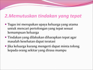 2.Memutuskan tindakan yang tepat
 Tugas ini merupakan upaya keluarga yang utama
untuk mencari pertolongan yang tepat sesuai
kemampuan keluarga
 Tindakan yang dilakukan diharapkan tepat agar
masalah kesehatan dapat teratasi
 Jika keluarga kurang mengerti dapat minta tolong
kepada orang sekitar yang dirasa mampu
 