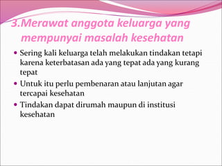 3.Merawat anggota keluarga yang
mempunyai masalah kesehatan
 Sering kali keluarga telah melakukan tindakan tetapi
karena keterbatasan ada yang tepat ada yang kurang
tepat
 Untuk itu perlu pembenaran atau lanjutan agar
tercapai kesehatan
 Tindakan dapat dirumah maupun di institusi
kesehatan
 