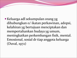  Keluarga adl sekumpulan orang yg
dihubungkan o/ ikatan perkawinan, adopsi,
kelahiran yg bertujuan menciptakan dan
mempertahankan budaya yg umum,
meningkatkan perkembangan fisik, mental.
Emosional, sosial dr tiap anggota keluarga
(Duval, 1972)
 