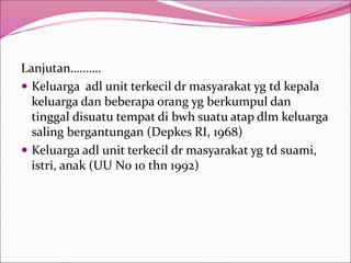 Lanjutan……….
 Keluarga adl unit terkecil dr masyarakat yg td kepala
keluarga dan beberapa orang yg berkumpul dan
tinggal disuatu tempat di bwh suatu atap dlm keluarga
saling bergantungan (Depkes RI, 1968)
 Keluarga adl unit terkecil dr masyarakat yg td suami,
istri, anak (UU No 10 thn 1992)
 