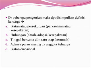  Dr beberapa pengertian maka dpt disimpulkan definisi
keluarga 
a. Ikatan atau persekutuan (perkawinan atau
kesepakatan)
b. Hubungan (darah, adopsi, kesepakatan)
c. Tinggal bersama dlm satu atap (serumah)
d. Adanya peran masing 2x anggota keluarga
e. Ikatan emosional
 