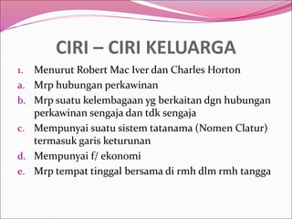 CIRI – CIRI KELUARGA
1. Menurut Robert Mac Iver dan Charles Horton
a. Mrp hubungan perkawinan
b. Mrp suatu kelembagaan yg berkaitan dgn hubungan
perkawinan sengaja dan tdk sengaja
c. Mempunyai suatu sistem tatanama (Nomen Clatur)
termasuk garis keturunan
d. Mempunyai f/ ekonomi
e. Mrp tempat tinggal bersama di rmh dlm rmh tangga
 