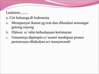 Lanjutan………
2. Ciri keluarga di Indonesia
a. Mempunyai ikatan yg erat dan dilandasi semangat
gotong royong
b. Dijiwai o/ nilai kebudayaan ketimuran
c. Umumnya dipimpin o/ suami meskipun proses
pemutusan dilakukan scr musyawarah
 