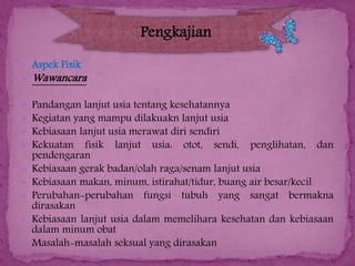 Pengkajian
 Aspek Fisik
 Wawancara










Pandangan lanjut usia tentang kesehatannya
Kegiatan yang mampu dilakuakn lanjut usia
Kebiasaan lanjut usia merawat diri sendiri
Kekuatan fisik lanjut usia: otot, sendi, penglihatan, dan
pendengaran
Kebiasaan gerak badan/olah raga/senam lanjut usia
Kebiasaan makan, minum, istirahat/tidur, buang air besar/kecil
Perubahan-perubahan fungsi tubuh yang sangat bermakna
dirasakan
Kebiasaan lanjut usia dalam memelihara kesehatan dan kebiasaan
dalam minum obat
Masalah-masalah seksual yang dirasakan

 