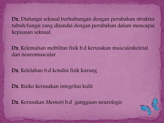  Dx. Disfungsi seksual berhubungan dengan perubahan struktur

tubuh/fungsi yang ditandai dengan perubahan dalam mencapai
kepuasan seksual.

 Dx. Kelemahan mobilitas fisik b.d kerusakan musculoskeletal

dan neuromuscular

 Dx. Kelelahan b.d kondisi fisik kurang
 Dx. Risiko kerusakan integritas kulit
 Dx. Kerusakan Memori b.d gangguan neurologis

 