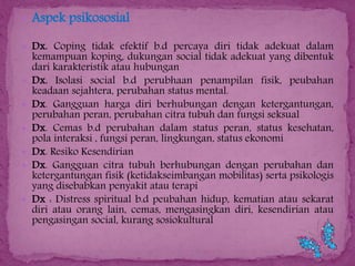  Aspek psikososial
 Dx. Coping tidak efektif b.d percaya diri tidak adekuat dalam








kemampuan koping, dukungan social tidak adekuat yang dibentuk
dari karakteristik atau hubungan
Dx. Isolasi social b.d perubhaan penampilan fisik, peubahan
keadaan sejahtera, perubahan status mental.
Dx. Gangguan harga diri berhubungan dengan ketergantungan,
perubahan peran, perubahan citra tubuh dan fungsi seksual
Dx. Cemas b.d perubahan dalam status peran, status kesehatan,
pola interaksi , fungsi peran, lingkungan, status ekonomi
Dx. Resiko Kesendirian
Dx. Gangguan citra tubuh berhubungan dengan perubahan dan
ketergantungan fisik (ketidakseimbangan mobilitas) serta psikologis
yang disebabkan penyakit atau terapi
Dx : Distress spiritual b.d peubahan hidup, kematian atau sekarat
diri atau orang lain, cemas, mengasingkan diri, kesendirian atau
pengasingan social, kurang sosiokultural

 
