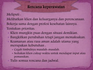 Rencana keperawatan
Meliputi :
 Melibatkan klien dan keluarganya dan perencanaan.
 Bekerja sama dengan profesi kesehatan lainnya.
 Tentukan prioritas:
 Klien mungkin puas dengan situasi demikian.
 Bangkitkan perubahan tetapi jangan memaksakan.
 Keamanan atau rasa aman adalah utama yang
merupakan kebutuhan :

 Cegah timbulnya masalah-masalah.
 Sediakan klien cukup waktu untuk mendapat input atau

pemasukan.

 Tulis semua rencana dan jadwal.

 