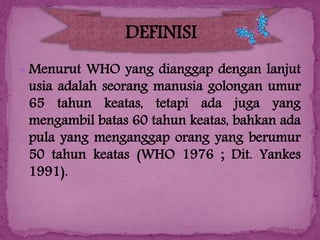 DEFINISI
 Menurut WHO yang dianggap dengan lanjut

usia adalah seorang manusia golongan umur
65 tahun keatas, tetapi ada juga yang
mengambil batas 60 tahun keatas, bahkan ada
pula yang menganggap orang yang berumur
50 tahun keatas (WHO 1976 ; Dit. Yankes
1991).

 