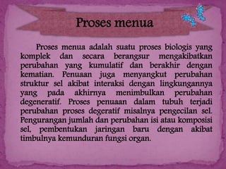 Proses menua
Proses menua adalah suatu proses biologis yang
komplek dan secara berangsur mengakibatkan
perubahan yang kumulatif dan berakhir dengan
kematian. Penuaan juga menyangkut perubahan
struktur sel akibat interaksi dengan lingkungannya
yang pada akhirnya menimbulkan perubahan
degeneratif. Proses penuaan dalam tubuh terjadi
perubahan proses degeratif misalnya pengecilan sel.
Pengurangan jumlah dan perubahan isi atau komposisi
sel, pembentukan jaringan baru dengan akibat
timbulnya kemunduran fungsi organ.

 