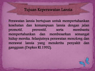 Tujuan Keperawatan Lansia
 Perawatan lansia bertujuan untuk mempertahankan

kesehatan dan kemampuan lansia dengan jalan
promotif,
preventif,
serta
membantu
mempertahankan dan membesarkan semangat
hidup mereka. Selanjutnya perawatan menolong dan
merawat lansia yang menderita penyakit dan
gangguan (Depkes RI.1992).

 