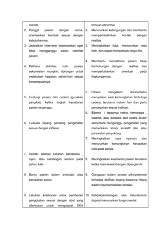 mental.
2. Panggil pasien dengan nama,
orientasikan kembali sesuai dengan
kebutuhannya,
3. Jadwalkan intervensi keperawatan agar
tidak mengganggu waktu istirahat
pasien.
4. Pelihara aktivitas rutin pasien
sekonsisten mungkin, dorongan untuk
melakukan kegiatan sehari-hari sesuai
kemampuannya.
5. Lindungi pasien dari cedera (gunakan
pengikat) ketika tingkat kesadaran
pasien terganggu.
6. Evaluasi lapang pandang penglihatan
sesuai dengan indikasi.
7. Selidiki adanya keluhan parestesia ,
nyeri, atau kehilangan sensori pada
paha / kaki.
8. Bantu pasien dalam ambulasi atau
perubahan posisi.
9. Lakukan kolaborasi untuk pemberian
pengobatan sesuai dengan obat yang
ditentukan untuk mengatasai DKA
temuan abnormal.
2. Menurunkan kebingungan dan membantu
mempertahahnkan kontak dengan
realitas.
3. Meningkatkan tidur, menurunkan rasa
letih, dan dapat memperbaiki daya fikir.
4. Membantu memelihara pasien tetap
berhubungan dengan realitas dan
mempertahankan orientasi pada
lingkungannya.
5. Pasien mengalami disorientasui
merupakan aeal kemungkinan timbulnya
cedera, terutama malam hari dan perlu
pencegahan sesuai indikasi.
6. Edema / lepasnya retina, hemoragis ,
katarak, atau paralisis otot ekstra okuler
sementara menganggu penglihatan yang
memerlukan terapi korektif dan atau
perawatan penyokong.
7. Meningkatkan rasa nyaman dan
menurunkan kemungkinan kerusakan
kulit pada panas.
8. Meningkatkan keamanan pasien terutama
ketika rasa keseimbangan dipengaruhi.
9. Gangguan dalam proses pikir/potensial
terhadap aktifitas kejang biasanya hilang
dalam hiperosmolalitas teratasi.
10. Ketidakseimbangan nilai laboratorium
dapoat menurunkan fungsi mental.
 