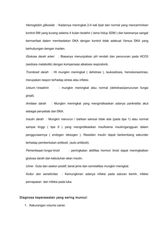 Hemoglobin glikosilat : Kadarnya meningkat 2-4 kali lipat dari normal yang mencerminkan
kontrol DM yang kurang selama 4 bulan terakhir ( lama hidup SDM ) dan karenanya sangat
bermanfaat dalam membedakan DKA dengan kontrol tidak adekuat Versus DKA yang
berhubungan dengan insiden.
Glukosa darah arteri : Biasanya menunjukkan pH rendah dan penurunan pada HCO3
(asidosis metabolik) dengan kompensasi alkalosis respiratorik.
Trombosit darah : Ht mungkin meningkat ( dehidrasi ), leukositiosis, hemokonsentrasi,
merupakan respon terhadap stress atau infeksi.
Ureum / kreatinin : mungkin meningkat atau normal (dehidrasi/penurunan fungsi
ginjal).
Amilase darah : Mungkin meningkat yang mengindikasikan adanya pankretitis akut
sebagai penyebab dari DKA.
Insulin darah : Mungkin menurun / bahkan samoai tidak ada (pada tipe 1) atau normal
sampai tinggi ( tipe II ) yang mengindikasikan insufisiensi insulin/gangguan dalam
penggunaannya ( endogen /eksogen ). Resisiten insulin dapat berkembang sekunder
terhadap pembentukan antibodi. (auto antibodi).
Pemeriksaan fungsi tiroid : peningkatan aktifitas hormon tiroid dapat meningkatkan
glukosa darah dan kebutuhan akan insulin.
Urine : Gula dan aseton positif; berat jenis dan osmolalitas mungkin menigkat.
Kultur dan sensitivitas : Kemungkinan adanya infeksi pada saluran kemih, infeksi
pernapasan dan infeksi pada luka.
Diagnosa keperawatan yang sering muncul:
1. Kekurangan volume cairan
 