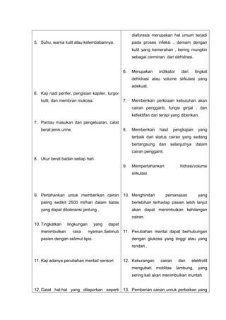 5. Suhu, warna kulit atau kelembabannya.
6. Kaji nadi perifer, pengisian kapiler, turgor
kulit, dan membran mukosa.
7. Pantau masukan dan pengeluaran, catat
berat jenis urine.
8. Ukur berat badan setiap hari.
9. Pertahankan untuk memberikan cairan
paling sedikit 2500 ml/hari dalam batas
yang dapat ditoleransi jantung .
10. Tingkatkan lingkungan yang dapat
menimbulkan rasa nyaman.Selimuti
pasien dengan selimut tipis.
11. Kaji adanya perubahan mental/ sensori
12. Catat hal-hal yang dilaporkan seperti
diaforesis merupakan hal umum terjadi
pada proses infeksi , demam dengan
kulit yang kemerahan , kering mungkin
sebagai cerminan dari dehidrasi.
6. Merupakan indikator dari tingkat
dehidrasi atau volume sirkulasi yang
adekuat.
7. Memberikan perkiraan kebutuhan akan
cairan pengganti, fungsi ginjal , dan
kefektifan dari terapi yang diberikan.
8. Memberikan hasil pengkajian yang
terbaik dari status cairan yang sedang
berlangsung dan selanjutnya dalam
cairan pengganti.
9. Mempertahankan hidrasi/volume
sirkulasi.
10. Menghindari pemanasan yang
berlebihan terhadap pasien lebih lanjut
akan dapat menimbulkan kehilangan
cairan.
11. Perubahan mental dapat berhubungan
dengan glukosa yang tinggi atau yang
rendah .
12. Kekurangan cairan dan elektrolit
mengubah motilitas lambung, yang
sering kali akan menimbulkan muntah
13. Pemberian cairan unruk perbaikan yang
 