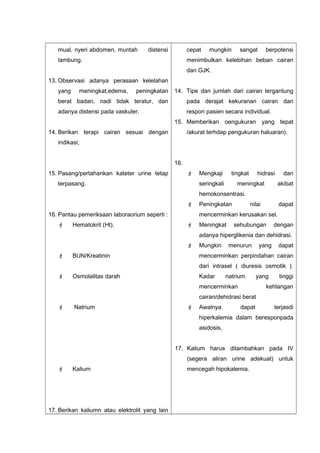 mual, nyeri abdomen, muntah distensi
lambung.
13. Observasi adanya perasaan kelelahan
yang meningkat,edema, peningkatan
berat badan, nadi tidak teratur, dan
adanya distensi pada vaskuler.
14. Berikan terapi cairan sesuai dengan
indikasi;
15. Pasang/pertahankan kateter urine tetap
terpasang.
16. Pantau pemeriksaan laboraorium seperti :
 Hematokrit (Ht),
 BUN/Kreatinin
 Osmolalitas darah
 Natrium
 Kalium
17. Berikan kaliumn atau elektrolit yang lain
cepat mungkin sangat berpotensi
menimbulkan kelebihan beban cairan
dan GJK.
14. Tipe dan jumlah dari cairan tergantung
pada derajat kekuranan cairan dan
respon pasien secara individual.
15. Memberikan oengukuran yang tepat
/akurat terhdap pengukuran haluaran).
16.
 Mengkaji tingkat hidrasi dan
seringkali meningkat akibat
hemokonsentrasi.
 Peningkatan nilai dapat
mencerminkan kerusakan sel.
 Meningkat sehubungan dengan
adanya hiperglikenia dan dehidrasi.
 Mungkin menurun yang dapat
mencerminkan perpindahan cairan
dari intrasel ( diuresis osmotik ).
Kadar natrium yang tinggi
mencerminkan kehlangan
cairan/dehidrasi berat
 Awalnya dapat terjasdi
hiperkalemia dalam beresponpada
asidosis,
17. Kalium harus ditambahkan pada IV
(segera aliran urine adekuat) untuk
mencegah hipokalemia.
 
