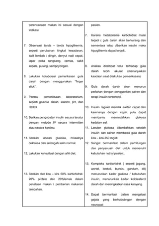 perencanaan makan ini sesuai dengan
indikasi.
7. Observasi tanda – tanda hipoglikemia,
seperti perubahan tingkat kesadaran,
kulit lembab / dingin, denyut nadi cepat,
lapar peka rangsang, cemas, sakit
kepala, pusing, sempoyongan.
8. Lakukan kolaborasi pemeriksaan gula
darah dengan menggunakan “finger
stick”.
9. Pantau pemeriksaan laboratorium,
seperti glukosa darah, aseton, pH, dan
HCO3.
10. Berikan pengobatan insulin secara teratur
dengan metode IV secara intermitten
atau secara kontinu.
11. Berikan larutan glukosa, mosalnya
dektrosa dan setengah salin normal.
12. Lakukan konsultasi dengan ahli diet.
13. Berikan diet kira – kira 60% karbohidrat.
20% protein dan 20%lemak dalam
penataan makan / pemberian makanan
tambahan.
pasien.
7. Karena metabolisme karbohidrat mulai
terjadi ( gula darah akan berkurang dan
sementara tetap diberikan insulin maka
hipoglikemia dapat terjadi..
8. Analisa ditempat tidur terhadap gula
darah lebih akurat (menunjukkan
kaadaan saat dilakukan pemeriksaan)
9. Gula darah darah akan menurun
perlahan dengan penggantian cairan dan
terapi insulin terkontrol.
10. Insulin reguler memilik awitan cepat dan
karenanya dengan cepat pula dapat
membantu memindahkan glukosa
kedalam sel.
11. Larutan glukosa ditambahkan setelah
insulin dan cairan membawa gula darah
kira – kira 250 mg/dl.
12. Sangat bermanfaat dalam perhitungan
dan penyesuain diet untuk memenuhi
kebutuhan nutrisi pasien:.
13. Kompleks karbiohidrat ( seperti jagung,
wortel, brokoli, buncis, gandum, dll)
menurunkan kadar glukosa / kebutuhan
insulin, menurunkan kadar kololesterol
darah dan meningkatkan rasa kenyang.
14. Dapat bermanfaat dalam mengatasi
gejala yang berhububngan dengan
neuropati
 