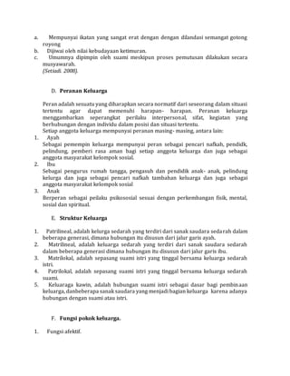 a. Mempunyai ikatan yang sangat erat dengan dengan dilandasi semangat gotong 
royong 
b. Dijiwai oleh nilai kebudayaan ketimuran. 
c. Umumnya dipimpin oleh suami meskipun proses pemutusan dilakukan secara 
musyawarah. 
(Setiadi. 2008). 
D. Peranan Keluarga 
Peran adalah sesuatu yang diharapkan secara normatif dari seseorang dalam situasi 
tertentu agar dapat memenuhi harapan- harapan. Peranan keluarga 
menggambarkan seperangkat perilaku interpersonal, sifat, kegiatan yang 
berhubungan dengan individu dalam posisi dan situasi tertentu. 
Setiap anggota keluarga mempunyai peranan masing- masing, antara lain: 
1. Ayah 
Sebagai pemempin keluarga mempunyai peran sebagai pencari nafkah, pendidk, 
pelindung, pemberi rasa aman bagi setiap anggota keluarga dan juga sebagai 
anggota masyarakat kelompok sosial. 
2. Ibu 
Sebagai pengurus rumah tangga, pengasuh dan pendidik anak- anak, pelindung 
kelurga dan juga sebagai pencari nafkah tambahan keluarga dan juga sebagai 
anggota masyarakat kelompok sosial 
3. Anak 
Berperan sebagai peilaku psikososial sesuai dengan perkembangan fisik, mental, 
sosial dan spiritual. 
E. Struktur Keluarga 
1. Patrilineal, adalah kelurga sedarah yang terdiri dari sanak saudara sedarah dalam 
beberapa generasi, dimana hubungan itu disusun dari jalur garis ayah. 
2. Matrilineal, adalah keluarga sedarah yang terdiri dari sanak saudara sedarah 
dalam beberapa generasi dimana hubungan itu disusun dari jalur garis ibu. 
3. Matrilokal, adalah sepasang suami istri yang tinggal bersama keluarga sedarah 
istri. 
4. Patrilokal, adalah sepasang suami istri yang tinggal bersama keluarga sedarah 
suami. 
5. Keluaraga kawin, adalah hubungan suami istri sebagai dasar bagi pembinaan 
keluarga, danbeberapa sanak saudara yang menjadi bagian keluarga karena adanya 
hubungan dengan suami atau istri. 
F. Fungsi pokok keluarga. 
1. Fungsi afektif. 
 