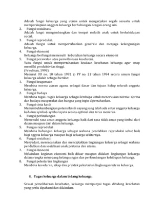 Adalah fungsi keluarga yang utama untuk mengarjakan segala sesuatu untuk 
mempersiapkan anggota keluarga berhubungan dengan orang lain. 
2. Fungsi sosialisasi. 
Adalah fungsi mengembangkan dan tempat melatih anak untuk berkehidupan 
social. 
3. Fungsi reproduksi. 
Adalah fungsi untuk mempertahankan generasi dan menjaga kelangsungan 
keluarga. 
4. Fungsi ekonomi. 
Keluarga berfungsi memenuhi kebutuhan keluarga secara ekonomi 
5. Fungsi perawatan atau pemeliharaan kesehatan. 
Yaitu fungsi untuk mempertahankan keadaan kesehatan keluarga agar tetap 
memiliki produktivitas tinggi. 
(Friedman, 1998). 
Menurut UU no. 10 tahun 1992 jo PP no. 21 tahun 1994 secara umum fungsi 
keluarga adalah sebagai berikut: 
1. Fungsi keagamaan 
Membina norma ajaran agama sebagai dasar dan tujuan hidup seluruh anggota 
keluarga. 
2. Fungsi Budaya 
Membina tugas- tugas keluarga sebagai lembaga untuk meneruskan norma- norma 
dan budaya masyarakat dan bangsa yang ingin dipertahankan. 
3. Fungsi cinta kasih 
Menumbuhkembangkan potensi kasih sayang yang telah ada antar anggota keluarga 
kedalam symbol- symbol nyata secara optimal dan terus menerus. 
4. Fungsi perlindungan 
Memenuhi rasa aman anggota keluarga baik dari rasa tidak aman yang timbul dari 
dalam maupun dari dalam keluarga. 
5. Fungsu reproduksi 
Membina hubungan keluarga sebagai wahana pendidikan reproduksi sehat baik 
bagi nggota keluarga maupun bagi keluarga sekitarnya. 
6. Fungsi sosialisasi 
Menyadari, merencanakan dan menciptakkan lingkungan keluarga sebagai wahana 
pendidikan dan sosialisasi anak pertama dan utama. 
7. Fungsi ekonomi 
Melakukan kegiatan ekonomi baik diluar maupun didalam lingkungan keluarga 
dalam rangka menopang kelangsungan dan perkembangan kehidupan keluarga. 
8. Fungsi pelestarian lingkungan 
Membina kesadaran, sikap dan praktek pelestarian lingkungan intern keluarga. 
G. Tugas keluarga dalam bidang keluarga. 
Sesuai pemeliharaan kesehatan, keluarga mempunyai tugas dibidang kesehatan 
yang perlu dipahami dan dilakukan. 
 