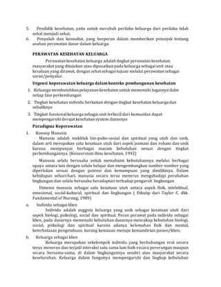 5. Pendidik kesehatan, yaitu untuk merubah perilaku keluarga dari perilaku tidak 
sehat menjadi sehat. 
6. Penyuluh dan konsultat, yang berperan dalam memberikan petunjuk tentang 
asuhan perawatan dasar dalam keluarga. 
PERAWATAN KESEHATAN KELUARGA 
Perawatan kesehatan keluarga adalah tingkat perawatan kesehatan 
masyarakat yang ditujukan atau dipusatkan pada keluarga sebagai unit atau 
kesatuan yang dirawat, dengan sehat sebagai tujuan melalui perawatan sebagai 
saran/penyalur. 
Urgensi keperawatan keluarga dalam konteks pembangunan kesehatan 
1. Keluarga membutuhkan pelayanan kesehatan untuk memenuhi tugasnya dalm 
setiap fase perkembangan 
2. Tingkat kesehatan individu berkaitan dengan tingkat kesehatan keluarga dan 
sebaliknya 
3. Tingkat funsional keluarga sebagai unit terkecil dari komunitas dapat 
mempengaruhi derajat kesehatan system diatasnya 
Paradigma Keperawatan 
1. Konsep Manusia 
Manusia adalah makhluk bio-psiko-sosial dan spiritual yang utuh dan unik, 
dalam arti merupakan satu kesatuan utuh dari aspek jasmani dan rohani dan unik 
karena mempunyai berbagai macam kebutuhan sesuai dengan tingkat 
perkembangannya. (Konsorsium Ilmu kesehatan, 1992) 
Manusia selalu berusaha untuk memahami kebutuhannya melalui berbagai 
upaya antara lain dengan selalu belajar dan mengembangkan sumber-sumber yang 
diperlukan sesuai dengan potensi dan kemampuan yang dimilikinya. Dalam 
kehidupan sehari-hari, manusia secara terus menerus mengahadapi perubahan 
lingkungan dan selalu berusaha beradaptasi terhadap pengaruh lingkungan 
Dimensi manusia sebagai satu kesatuan utuh antara aspek fisik, intelektual, 
emosional, social-kultural, spiritual dan lingkungan ( Dikutip dari Taylor C. dkk. 
Fundamental of Nursing, 1989) 
a. Individu sebagai klien 
Individu adalah anggota keluarga yang unik sebagai kesatuan utuh dari 
aspek biologi, psikologi, social dan spiritual. Peran perawat pada individu sebagai 
klien, pada dasarnya memenuhi kebutuhan dasarnya mencakup kebutuhan biologi, 
social, psikologi dan spiritual karena adanya kelemahan fisik dan mental, 
keterbatasan pengetahuan, kurang kemauan menuju kemandirian pasien/klien. 
b. Keluarga sebagai klien 
Keluarga merupakan sekelompok individu yang berhubungan erat secara 
terus menerus dan terjadi interaksi satu sama lain baik secara perorangan maupun 
secara bersama-sama, di dalam lingkungannya sendiri atau masyarakat secara 
keseluruhan. Keluarga dalam fungsinya mempengaruhi dan lingkup kebutuhan 
 